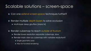 Scalable solutions – screen-space
 Can one extend screen-space techniques further?
 Render multiple depth layers to solve occlusion
 Multi-layer deep gbuffers [Mara14]
 Render cubemap to reach outside of frustum
 Render lower resolution separate cubemap, slow
 Render main view as cubemap with variable resolution?
 Single geometry pass
 Also for fovated rendering
 
