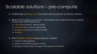 Scalable solutions – pre-compute
 Traditionally a strong cut off between pre-computed & runtime solutions
 Believe this is going away more – techniques and systems have to scale &
cover more of the spectrum:
 Offline pre-compute: Highest-quality
 Load-time pre-compute: High-quality
 Background compute: Medium-quality
 Runtime
 Want flexible tradeoffs depending on contexts
 Artist live editing lighting
 Gamer customizing in-game content
 Background gameplay changes to the game environment
 