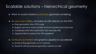 Scalable solutions – hierarchical geometry
 Want to avoid wasteful brute force geometry rendering
 Do your own culling, occlusion & LOD directly on the GPU
 Finer granularity than CPU code
 Engine can have more context and own spatial data structures
 Combined with GPU information (for example HiZ)
 Opportunities to extend the GPU pipeline?
 Compute as frontend for graphics pipeline to accelerate
 Avoid writing geometry out to memory
 Good fit with procedural geometry systems as well
 