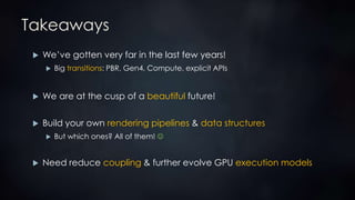 Takeaways
 We’ve gotten very far in the last few years!
 Big transitions: PBR, Gen4, Compute, explicit APIs
 We are at the cusp of a beautiful future!
 Build your own rendering pipelines & data structures
 But which ones? All of them! 
 Need reduce coupling & further evolve GPU execution models
 