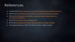 References
 [Andersson07] Terrain rendering in Frostbite using Procedural Shader Splatting
 [Hillaire15] Physically Based and Unified Volumetric Rendering in Frostbite
 [Wronski14] Volumetric fog: Unified, compute shader based solution to
atmospheric scattering
 [Salvi15] Anti-Aliasing: Are We There Yet?
 [Mara14] Fast Global Illumination Approximations on Deep G-Buffer
 [Johansson15] Leap of Faith: The World of Mirror’s Edge Catalyst
 