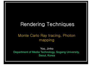 Rendering Techniques
Monte Carlo Ray tracing, Photon
mapping
Yoo, Jinho
Department of Media Technology, Sogang University,
Seoul, Korea
 