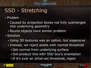 SSD - Stretching
●   Problem
    Caused by projection boxes not fully submerged
    ●


    into underlying geometry
  ● Round objects have similar problem


● Solution


    ● Using 3D textures was an option, but expensive
    ● Instead, we reject pixels with normal threshold


       ● Get normal from underlying surface


       ● Dot-product this with SSD box's orientation


       ● If it's over an artist-set threshold, reject
 