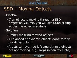 SSD – Moving Objects
●   Problem
   If an object is moving through a SSD
    ●


   projection volume, you will see SSDs sliding
   across the object's surface
● Solution


    ● Stencil masking moving objects
    ● All skinned or dynamic objects don't receive


      decals by default
    ● Artists can override it (some skinned objects


      are not moving. e.g, props in healthy state)
 