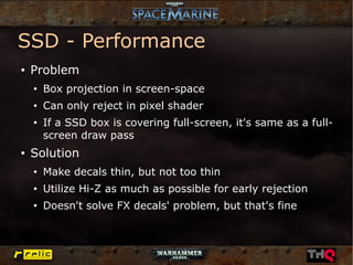 SSD - Performance
●   Problem
    ●
        Box projection in screen-space
    ●
        Can only reject in pixel shader
    ●
        If a SSD box is covering full-screen, it's same as a full-
        screen draw pass
●
    Solution
    ●
        Make decals thin, but not too thin
    ●
        Utilize Hi-Z as much as possible for early rejection
    ●
        Doesn't solve FX decals' problem, but that's fine
 
