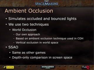 Ambient Occlusion
●
    Simulates occluded and bounced lights
●
    We use two techniques
    ●
        World Occlusion
        –   Our own approach
        –   Based on ambient occlusion technique used in COH
        –   Vertical occlusion in world space
●
    SSAO
    ●
        Same as other games
    ●
        Depth-only comparison in screen space
 