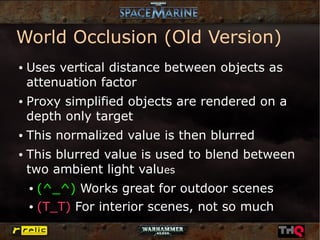 World Occlusion (Old Version)
●   Uses vertical distance between objects as
    attenuation factor
●   Proxy simplified objects are rendered on a
    depth only target
●   This normalized value is then blurred
●   This blurred value is used to blend between
    two ambient light values
    ● (^_^) Works great for outdoor scenes
    ● (T_T) For interior scenes, not so much
 