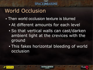 World Occlusion
●   Then world occlusion texture is blurred
    ● At different amounts for each level
    ● So that vertical walls can cast/darken


      ambient light at the crevices with the
      ground
    ●
        This fakes horizontal bleeding of world
        occlusion
 