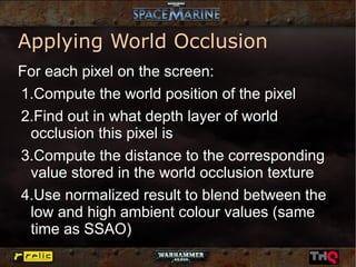 Applying World Occlusion
For each pixel on the screen:
1.Compute the world position of the pixel
2.Find out in what depth layer of world
 occlusion this pixel is
3.Compute the distance to the corresponding
 value stored in the world occlusion texture
4.Use normalized result to blend between the
 low and high ambient colour values (same
 time as SSAO)
 