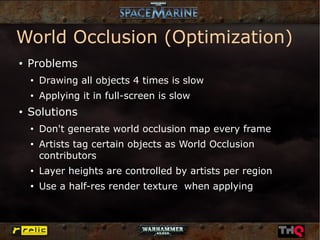 World Occlusion (Optimization)
●   Problems
    ●
        Drawing all objects 4 times is slow
    ●
        Applying it in full-screen is slow
●   Solutions
    ●
        Don't generate world occlusion map every frame
    ●
        Artists tag certain objects as World Occlusion
        contributors
    ●
        Layer heights are controlled by artists per region
    ●
        Use a half-res render texture when applying
 