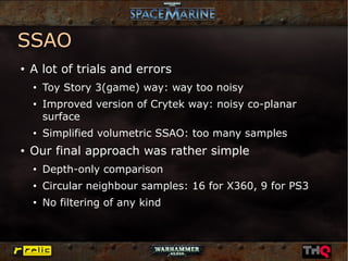 SSAO
●   A lot of trials and errors
    ●
        Toy Story 3(game) way: way too noisy
    ●
        Improved version of Crytek way: noisy co-planar
        surface
    ●
        Simplified volumetric SSAO: too many samples
●
    Our final approach was rather simple
    ●
        Depth-only comparison
    ●
        Circular neighbour samples: 16 for X360, 9 for PS3
    ●
        No filtering of any kind
 