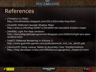 References
●   [Timothy11] FXAA:
    http://timothylottes.blogspot.com/2011/03/nvidia-fxaa.html
●   [Aras09] Deferred Cascade Shadow Maps
    http://aras-p.info/blog/2009/11/04/deferred-cascaded-shadow-maps/
●   [Wolf08] Light Pre-Pass renderer:
    http://diaryofagraphicsprogrammer.blogspot.com/2008/03/light-pre-pass-
    renderer.html
●   [Val07] Deferred Rendering in Killzone 2:
    http://www.guerrilla-games.com/publications/dr_kz2_rsx_dev07.pdf
●   [Jeremy05] Using Lookup Tables to Accerlate Color Transformations:
    http://http.developer.nvidia.com/GPUGems2/gpugems2_chapter24.html
 