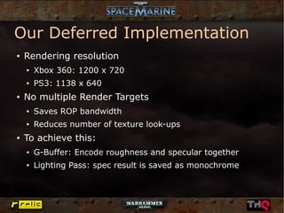 Our Deferred Implementation
●   Rendering resolution
    ●   Xbox 360: 1200 x 720
    ●   PS3: 1138 x 640
●   No multiple Render Targets
    ●   Saves ROP bandwidth
    ●   Reduces number of texture look-ups
●   To achieve this:
    ●   G-Buffer: Encode roughness and specular together
    ●   Lighting Pass: spec result is saved as monochrome
 
