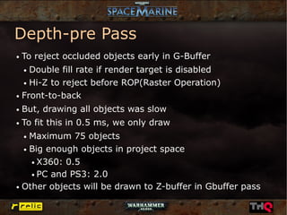 Depth-pre Pass
●   To reject occluded objects early in G-Buffer
    Double fill rate if render target is disabled
    ●


  ● Hi-Z to reject before ROP(Raster Operation)


● Front-to-back


●   But, drawing all objects was slow
●   To fit this in 0.5 ms, we only draw
    Maximum 75 objects
    ●


  ● Big enough objects in project space


    ● X360: 0.5


    ● PC and PS3: 2.0


● Other objects will be drawn to Z-buffer in Gbuffer pass
 