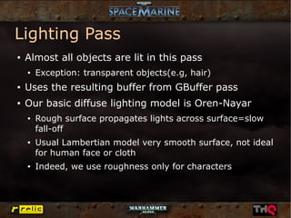 Lighting Pass
●   Almost all objects are lit in this pass
    ●   Exception: transparent objects(e.g, hair)
●   Uses the resulting buffer from GBuffer pass
●   Our basic diffuse lighting model is Oren-Nayar
    ●   Rough surface propagates lights across surface=slow
        fall-off
    ●   Usual Lambertian model very smooth surface, not ideal
        for human face or cloth
    ●   Indeed, we use roughness only for characters
 