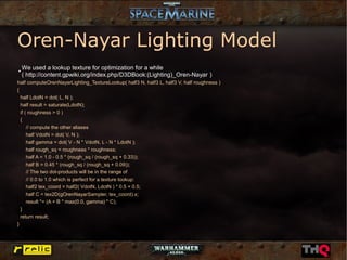 Oren-Nayar Lighting Model
●
    We used a lookup texture for optimization for a while
    ( http://content.gpwiki.org/index.php/D3DBook:(Lighting)_Oren-Nayar )
half computeOrenNayarLighting_TextureLookup( half3 N, half3 L, half3 V, half roughness )
{
  half LdotN = dot( L, N );
  half result = saturate(LdotN);
  if ( roughness > 0 )
  {
      // compute the other aliases
      half VdotN = dot( V, N );
      half gamma = dot( V - N * VdotN, L - N * LdotN );
      half rough_sq = roughness * roughness;
      half A = 1.0 - 0.5 * (rough_sq / (rough_sq + 0.33));
      half B = 0.45 * (rough_sq / (rough_sq + 0.09));
      // The two dot-products will be in the range of
      // 0.0 to 1.0 which is perfect for a texture lookup:
      half2 tex_coord = half2( VdotN, LdotN ) * 0.5 + 0.5;
      half C = tex2D(gOrenNayarSampler, tex_coord).x;
      result *= (A + B * max(0.0, gamma) * C);
  }
  return result;
}
 