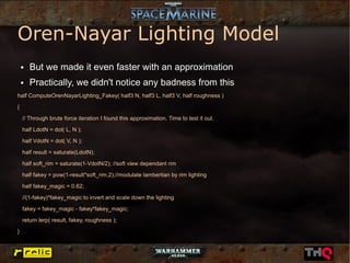 Oren-Nayar Lighting Model
    ●   But we made it even faster with an approximation
    ●   Practically, we didn't notice any badness from this
half ComputeOrenNayarLighting_Fakey( half3 N, half3 L, half3 V, half roughness )

{

    // Through brute force iteration I found this approximation. Time to test it out.
    half LdotN = dot( L, N );

    half VdotN = dot( V, N );

    half result = saturate(LdotN);

    half soft_rim = saturate(1-VdotN/2); //soft view dependant rim
    half fakey = pow(1-result*soft_rim,2);//modulate lambertian by rim lighting

    half fakey_magic = 0.62;

    //(1-fakey)*fakey_magic to invert and scale down the lighting

    fakey = fakey_magic - fakey*fakey_magic;
    return lerp( result, fakey, roughness );

}
 