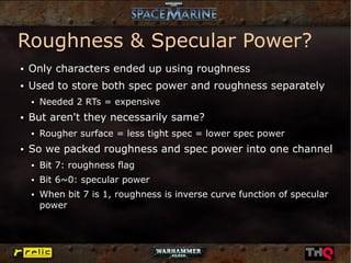 Roughness & Specular Power?
●   Only characters ended up using roughness
●   Used to store both spec power and roughness separately
    ●   Needed 2 RTs = expensive
●   But aren't they necessarily same?
    ●   Rougher surface = less tight spec = lower spec power
●   So we packed roughness and spec power into one channel
    ●   Bit 7: roughness flag
    ●   Bit 6~0: specular power
    ●   When bit 7 is 1, roughness is inverse curve function of specular
        power
 