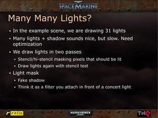 Many Many Lights?
●   In the example scene, we are drawing 31 lights
●   Many lights + shadow sounds nice, but slow. Need
    optimization
●   We draw lights in two passes
    ●   Stencil/hi-stencil masking pixels that should be lit
    ●   Draw lights again with stencil test
●   Light mask
    ●   Fake shadow
    ●   Think it as a filter you attach in front of a concert light
 
