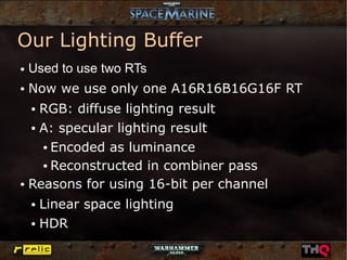 Our Lighting Buffer
●   Used to use two RTs
●   Now we use only one A16R16B16G16F RT
    RGB: diffuse lighting result
    ●


  ● A: specular lighting result


    ● Encoded as luminance


    ● Reconstructed in combiner pass


● Reasons for using 16-bit per channel


    ● Linear space lighting
    ● HDR
 