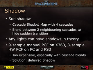 Shadow
●
    Sun shadow
    ●
        Cascade Shadow Map with 4 cascades
    ●
        Blend between 2 neighbouring cascades to
        hide sudden transition
●
    Any lights can have shadows in theory
●
    9-sample manual PCF on X360, 3-sample
    HW PCF on PC and PS3
    ●
        Too expensive, especially with cascade blends
    ●
        Solution: deferred Shadow
 