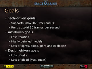 Goals
●   Tech-driven goals
    ●
        Supports Xbox 360, PS3 and PC
    ●
        Runs at solid 30 frames per second
●   Art-driven goals
    ●
        Fast iteration
    ●
        Highly detailed models
    ●
        Lots of lights, blood, gore and explosion
●
    Design-driven goals
    ●
        Lots of orks
    ●
        Lots of blood (yes, again)
 