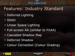 Features: Industry Standard
●
    Deferred Lighting
●
    SSAO
●
    Linear Space Lighting
●
    Full-screen AA (similar to FXAA)
●
    Cascaded Shadow Map
●
    Deferred Shadow
●
    Colour Correction (Colour Grading)
 