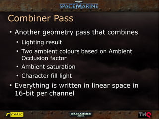 Combiner Pass
●
    Another geometry pass that combines
    ●
        Lighting result
    ●
        Two ambient colours based on Ambient
        Occlusion factor
    ●
        Ambient saturation
    ●
        Character fill light
●
    Everything is written in linear space in
    16-bit per channel
 