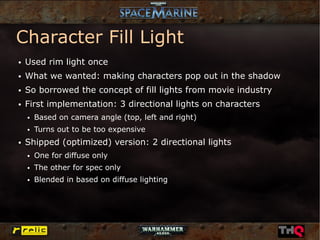 Character Fill Light
●   Used rim light once
●   What we wanted: making characters pop out in the shadow
●   So borrowed the concept of fill lights from movie industry
●   First implementation: 3 directional lights on characters
    ●   Based on camera angle (top, left and right)
    ●   Turns out to be too expensive
●   Shipped (optimized) version: 2 directional lights
    ●   One for diffuse only
    ●   The other for spec only
    ●   Blended in based on diffuse lighting
 