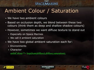 Ambient Colour / Saturation
●   We have two ambient colours
●   Based on occlusion depth, we blend between these two
    colours (think them as deep and shallow shadow colours)
●   However, sometimes we want diffuse texture to stand out
    ●   Especially on Space Marines
    ●   We call it ambient saturation
●   We have two global ambient saturation each for:
    ●   Environments
    ●   Character
        unlitColour *= lerp(lum(diffuse),diffuse,saturation);
 