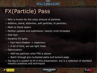 FX(Particle) Pass
●   Relic is known for the crazy amount of particles
●   Additive, blend, distortion, soft particles, lit particles...
●   Mesh or Decal spawn
●   Particle updates and submission, heavily multi-threaded
●   God rays
●   Dynamic FX lights
    ●   Can have shadow -> expensive
    ●   A lot of time, we use light mask
●   Optimization:
    ●   Half-res particles when FPS is slower
    ●   Batch through pre-multiplied alpha and texture page
●   Too big of a system to fit in this presentation, but is a collection of standard
    industry practices and techniques
 