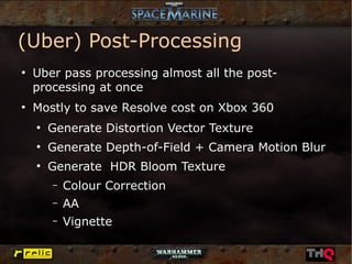 (Uber) Post-Processing
●
    Uber pass processing almost all the post-
    processing at once
●
    Mostly to save Resolve cost on Xbox 360
    ●
        Generate Distortion Vector Texture
    ●
        Generate Depth-of-Field + Camera Motion Blur
    ●
        Generate HDR Bloom Texture
        –   Colour Correction
        –   AA
        –   Vignette
 