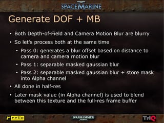 Generate DOF + MB
●
    Both Depth-of-Field and Camera Motion Blur are blurry
●
    So let's process both at the same time
    ●
        Pass 0: generates a blur offset based on distance to
        camera and camera motion blur
    ●
        Pass 1: separable masked gaussian blur
    ●
        Pass 2: separable masked gaussian blur + store mask
        into Alpha channel
●
    All done in half-res
●
    Later mask value (in Alpha channel) is used to blend
    between this texture and the full-res frame buffer
 