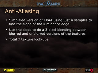 Anti-Aliasing
●
    Simplified version of FXAA using just 4 samples to
    find the slope of the luminance edge
●
    Use the slope to do a 3 pixel blending between
    blurred and unblurred versions of the textures
●
    Total 7 texture look-ups
 