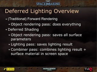 Deferred Lighting Overview
●   (Traditional) Forward Rendering
   Object rendering pass: does everything
    ●


● Deferred Shading


    ● Object rendering pass: saves all surface
      parameters
    ● Lighting pass: saves lighting result


    ● Combiner pass: combines lighting result +


      surface material in screen space
 