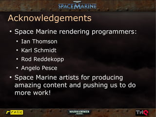 Acknowledgements
●
    Space Marine rendering programmers:
    ●
        Ian Thomson
    ●
        Karl Schmidt
    ●
        Rod Reddekopp
    ●
        Angelo Pesce
●
    Space Marine artists for producing
    amazing content and pushing us to do
    more work!
 