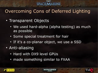 Overcoming Cons of Deferred Lighting
●
    Transparent Objects
    ●
        We used hard-alpha (alpha testing) as much
        as possible
    ●
        Some special treatment for hair
    ●
        If it's a co-planar object, we use a SSD
●
    Anti-aliasing
    ●
        Hard with DX9 level GPUs
    ●
        made something similar to FXAA
 