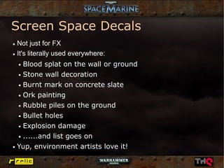 Screen Space Decals
● Not just for FX
● It's literally used everywhere:


    Blood splat on the wall or ground
    ●


  ● Stone wall decoration


  ● Burnt mark on concrete slate


  ● Ork painting


  ● Rubble piles on the ground


  ● Bullet holes


  ● Explosion damage


  ● ......and list goes on


● Yup, environment artists love it!
 