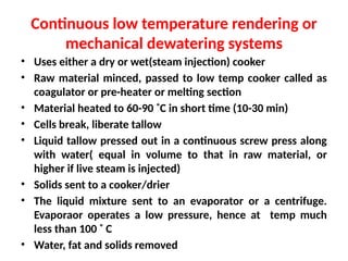 Continuous low temperature rendering or
mechanical dewatering systems
• Uses either a dry or wet(steam injection) cooker
• Raw material minced, passed to low temp cooker called as
coagulator or pre-heater or melting section
• Material heated to 60-90 ˚C in short time (10-30 min)
• Cells break, liberate tallow
• Liquid tallow pressed out in a continuous screw press along
with water( equal in volume to that in raw material, or
higher if live steam is injected)
• Solids sent to a cooker/drier
• The liquid mixture sent to an evaporator or a centrifuge.
Evaporaor operates a low pressure, hence at temp much
less than 100 ˚ C
• Water, fat and solids removed
 