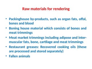Raw materials for rendering
• Packinghouse by-products, such as organ fats, offal,
bones and blood
• Boning house material which consists of bones and
meat trimmings
• Meat market trimmings including adipose and inter-
muscular fats, bone, cartilage and meat trimmings
• Restaurant greases: Recovered cooking oils (these
are processed and stored separately)
• Fallen animals
 