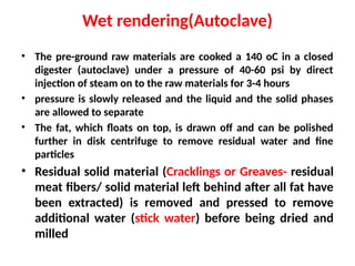 Wet rendering(Autoclave)
• The pre-ground raw materials are cooked a 140 oC in a closed
digester (autoclave) under a pressure of 40-60 psi by direct
injection of steam on to the raw materials for 3-4 hours
• pressure is slowly released and the liquid and the solid phases
are allowed to separate
• The fat, which floats on top, is drawn off and can be polished
further in disk centrifuge to remove residual water and fine
particles
• Residual solid material (Cracklings or Greaves- residual
meat fibers/ solid material left behind after all fat have
been extracted) is removed and pressed to remove
additional water (stick water) before being dried and
milled
 