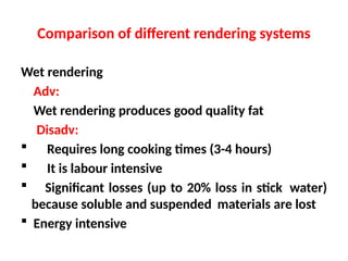 Comparison of different rendering systems
Wet rendering
Adv:
Wet rendering produces good quality fat
Disadv:
 Requires long cooking times (3-4 hours)
 It is labour intensive
 Significant losses (up to 20% loss in stick water)
because soluble and suspended materials are lost
 Energy intensive
 
