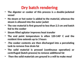 Dry batch rendering
• The digester or cooker of this process is a double-jacketed
vessel
• No steam or hot water is added to the material, whereas the
steam is allowed into the outer jacket
• The raw material is first ground to less than 2.5 cm and batch
fed to the cooker
• Steam filled agitator improves heat transfer
• The end point temperature is often 120-140o
C and the
resident time extends up to 3 hours
• .The cooker contents are then discharged into a percolating
tank to remove free drain fat
• The solid material is pressed (continuous operation) or
centrifuged (batch process) to remove additional fat
• Then the solid materials are ground in a mill to make meal
 