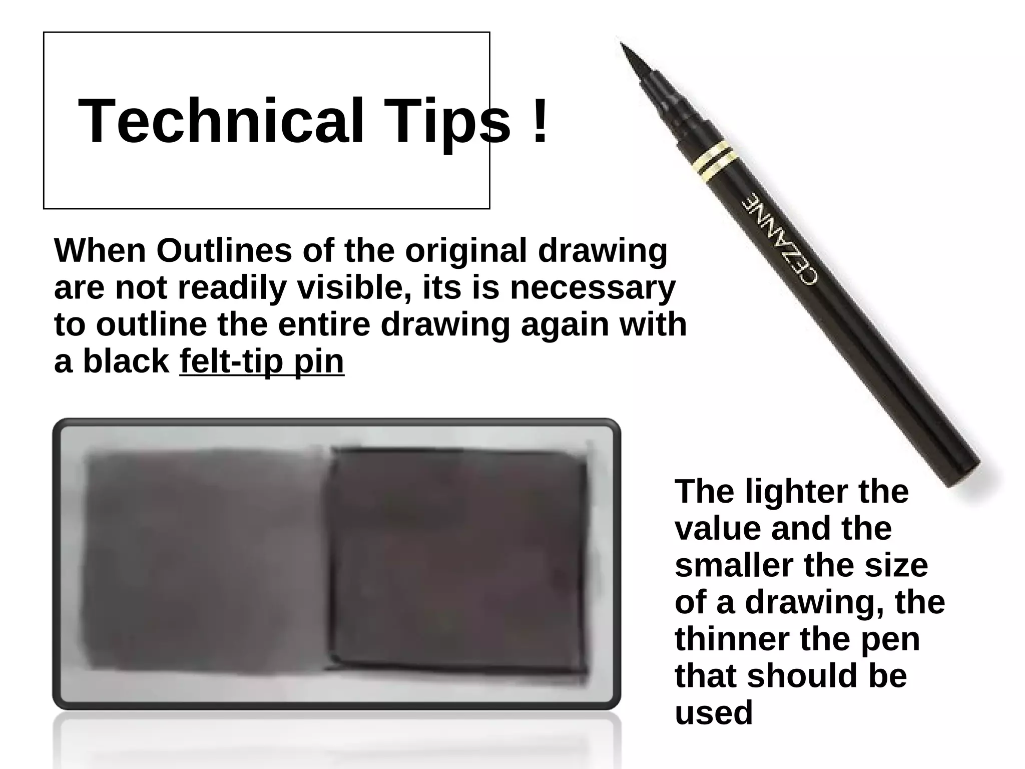 Technical Tips !
When Outlines of the original drawing are not
readily visible, its is necessary to outline the
entire drawing again with a black felt-tip pin
The lighter the value
and the smaller the
size of a drawing,
the thinner the pen
that should be used
 