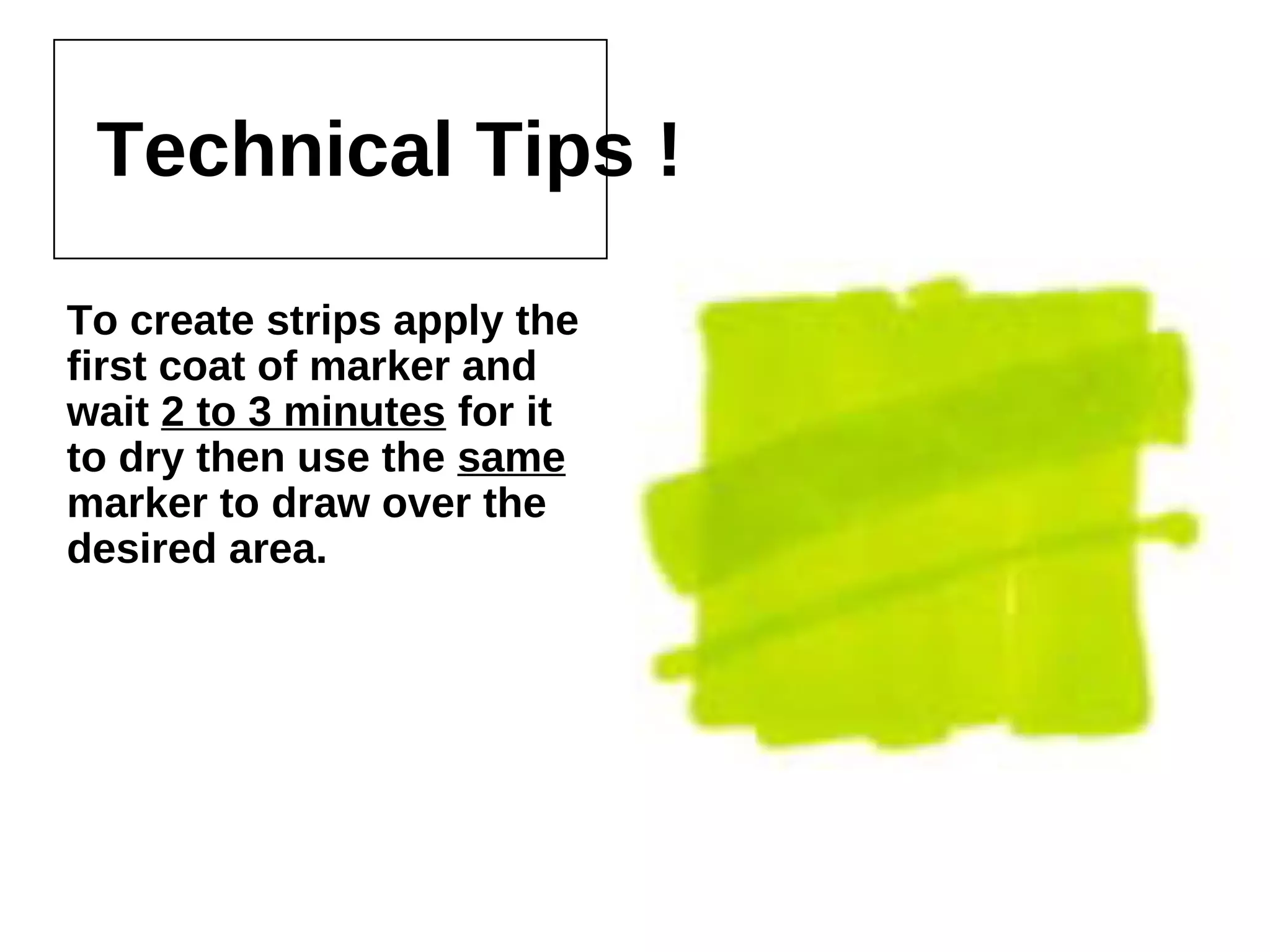Technical Tips !
To create strips apply the first
coat of marker and wait 2 to 3
minutes for it to dry then use
the same marker to draw over
the desired area.
 