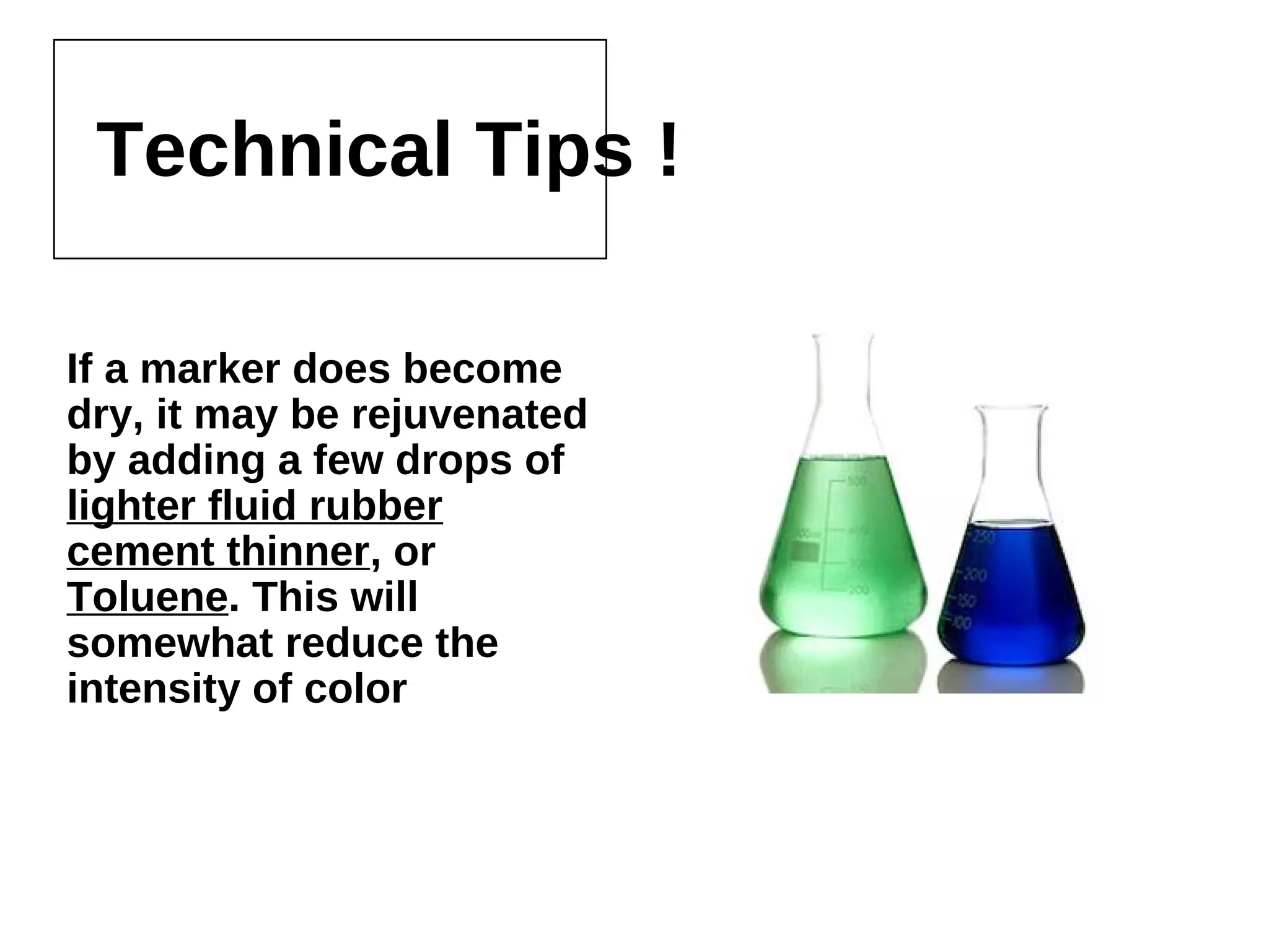 Technical Tips !
If a marker does become dry, it
may be rejuvenated by adding
a few drops of lighter fluid
rubber cement thinner, or
Toluene. This will somewhat
reduce the intensity of color
 