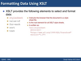 Formatting Data Using XSLT
Q5M1 - XML Dudy Fathan Ali S.Kom
XSLT provides the following elements to select and format
data:
stylesheet
value-of
for-each
sort
text
Instructs the browser that the document is a style
sheet file.
Is the root element for all XSLT style sheets.
Is written as:
<xsl:stylesheet
xmlns:xsl=
"http://www.w3.org/1999/XSL/Transform"
version="1.0">
 