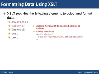 Formatting Data Using XSLT
Q5M1 - XML Dudy Fathan Ali S.Kom
XSLT provides the following elements to select and format
data:
stylesheet
value-of
for-each
sort
text
Displays the value of the specified element or
attribute.
Follows the syntax:
<xsl:value-of
select="elementname/attributename“
/>
 
