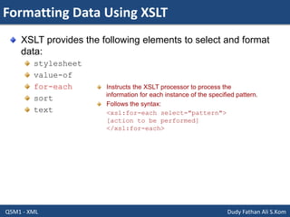 Formatting Data Using XSLT
Q5M1 - XML Dudy Fathan Ali S.Kom
XSLT provides the following elements to select and format
data:
stylesheet
value-of
for-each
sort
text
Instructs the XSLT processor to process the
information for each instance of the specified pattern.
Follows the syntax:
<xsl:for-each select="pattern">
[action to be performed]
</xsl:for-each>
 