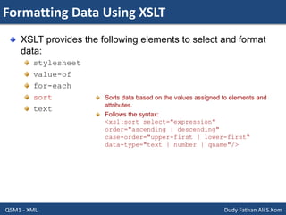 Formatting Data Using XSLT
Q5M1 - XML Dudy Fathan Ali S.Kom
XSLT provides the following elements to select and format
data:
stylesheet
value-of
for-each
sort
text
Sorts data based on the values assigned to elements and
attributes.
Follows the syntax:
<xsl:sort select="expression"
order="ascending | descending"
case-order="upper-first | lower-first“
data-type="text | number | qname"/>
 